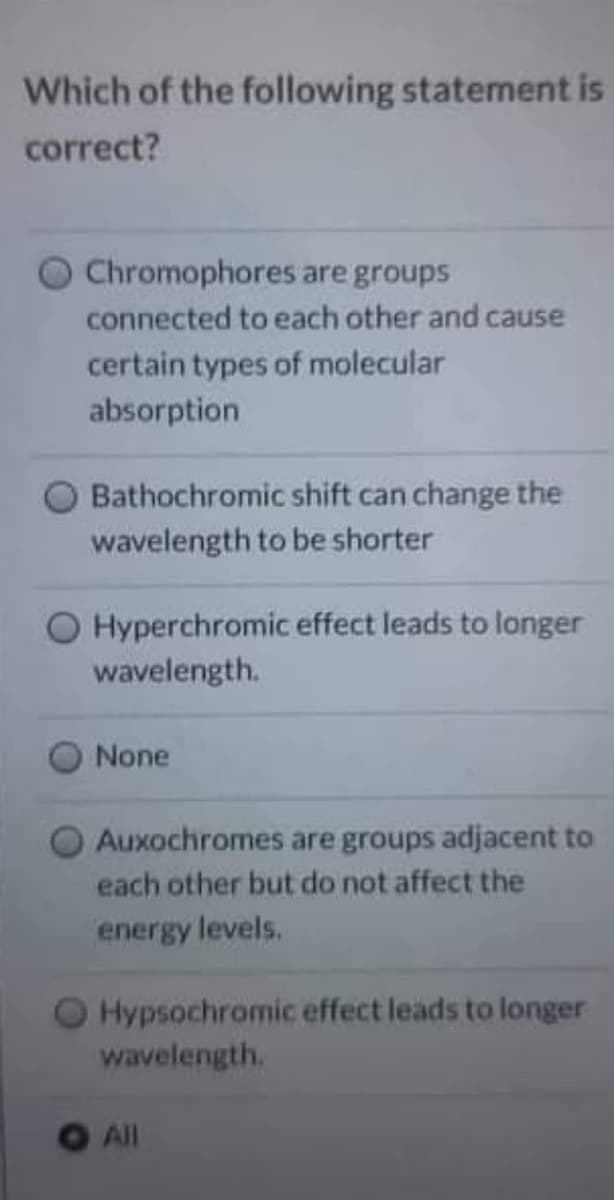 Which of the following statement is
correct?
Chromophores are groups
connected to each other and cause
certain types of molecular
absorption
Bathochromic shift can change the
wavelength to be shorter
Hyperchromic effect leads to longer
wavelength.
None
Auxochromes are groups adjacent to
each other but do not affect the
energy levels.
Hypsochromic effect leads to longer
wavelength,
All
