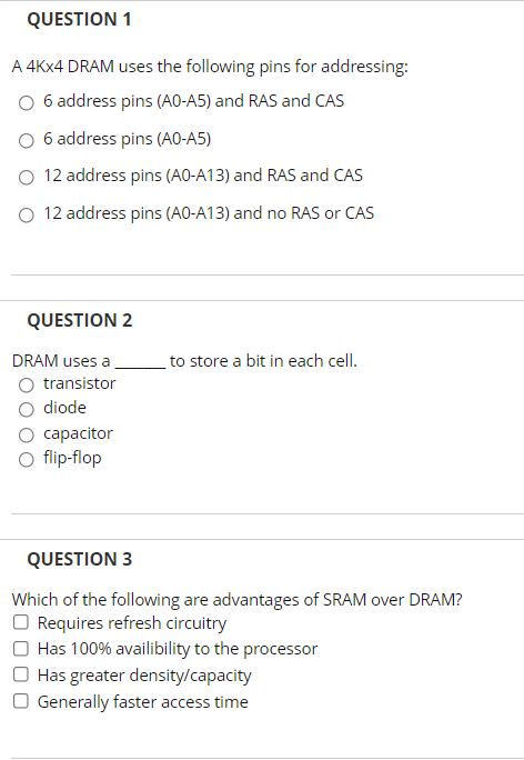 QUESTION 1
A 4KX4 DRAM uses the following pins for addressing:
O 6 address pins (AO-A5) and RAS and CAS
O 6 address pins (A0-A5)
O 12 address pins (A0-A13) and RAS and CAS
O 12 address pins (AO-A13) and no RAS or CAS
QUESTION 2
DRAM uses a
to store a bit in each cell.
O transistor
O diode
capacitor
O flip-flop
QUESTION 3
Which of the following are advantages of SRAM over DRAM?
Requires refresh circuitry
Has 100% availibility to the processor
O Has greater density/capacity
O Generally faster access time
