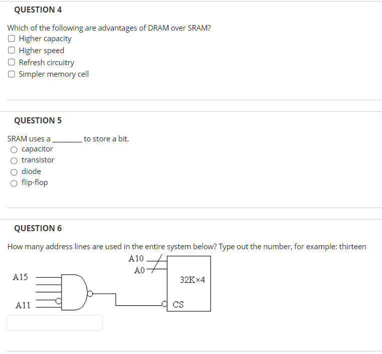 QUESTION 4
Which of the following are advantages of DRAM over SRAM?
O Higher capacity
O Higher speed
O Refresh circuitry
O Simpler memory cell
QUESTION 5
SRAM uses a
to store a bit.
capacitor
transistor
diode
O flip-flop
QUESTION 6
How many address lines are used in the entire system below? Type out the number, for example: thirteen
A10
A0
A15
32K×4
A11
CS
