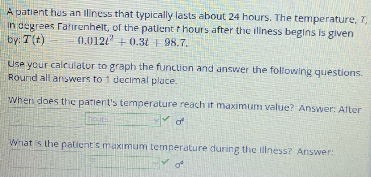 A patient has an illness that typically lasts about 24 hours. The temperature, T,
in degrees Fahrenheit, of the patient t hours after the illness begins is given
by: T(t) = -0.012t² +0.3t +98.7.
Use your calculator to graph the function and answer the following questions.
Round all answers to 1 decimal place.
When does the patient's temperature reach it maximum value? Answer: After
hours
What is the patient's maximum temperature during the illness? Answer: