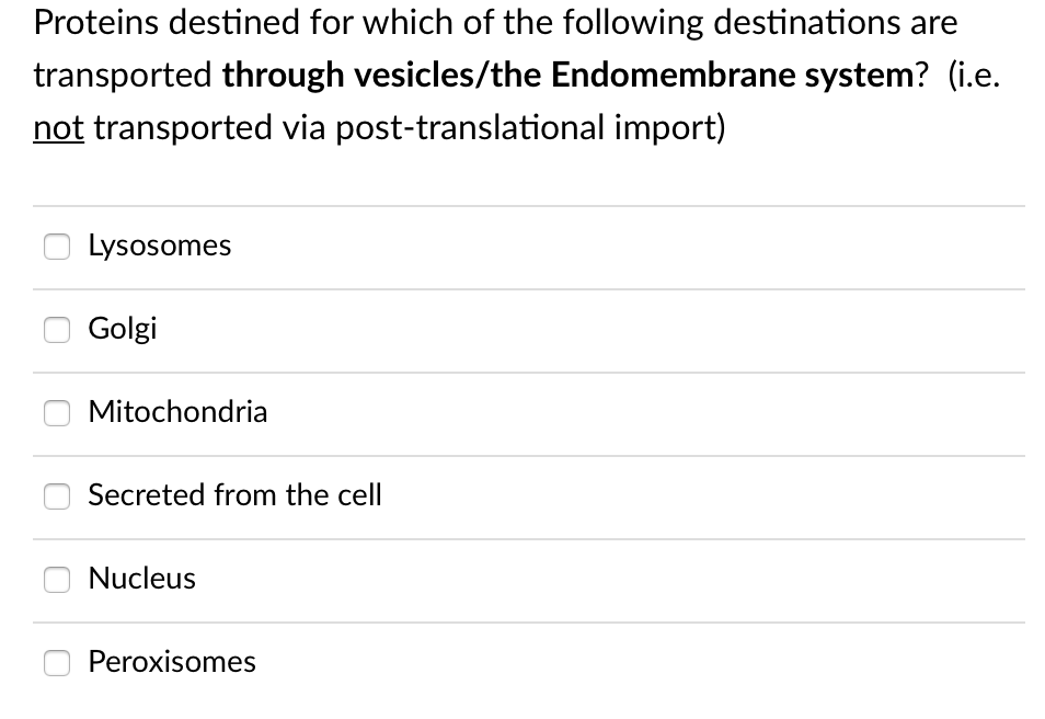 Proteins destined for which of the following destinations are
transported through vesicles/the Endomembrane system? (i.e.
not transported via post-translational import)
Lysosomes
Golgi
Mitochondria
Secreted from the cell
Nucleus
Peroxisomes
