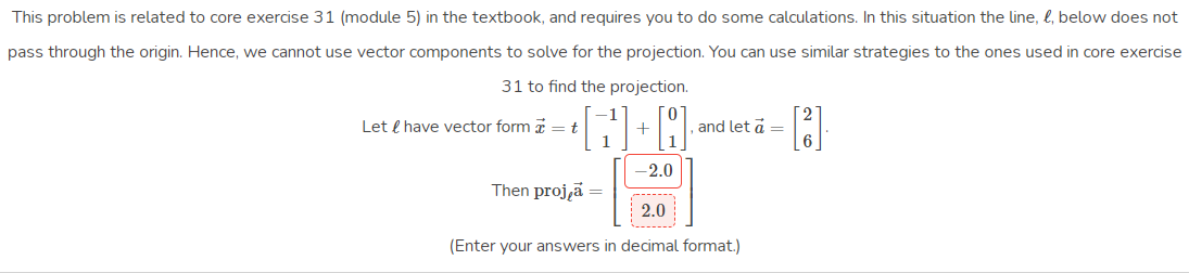 This problem is related to core exercise 31 (module 5) in the textbook, and reguires you to do some calculations. In this situation the line, l, below does not
pass through the origin. Hence, we cannot use vector components to solve for the projection. You can use similar strategies to the ones used in core exercise
31 to find the projection.
Let e have vector form = t
and let a =
-2.0
Then proj,ä
2.0
(Enter your answers in decimal format.)
