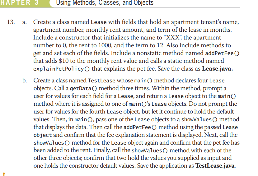 HAPTER 3
Using Methods, Classes, and Objects
a. Create a class named Lease with fields that hold an apartment tenant's name,
apartment number, monthly rent amount, and term of the lease in months.
Include a constructor that initializes the name to “XXX", the apartment
number to 0, the rent to 1000, and the term to 12. Also include methods to
13.
get and set each of the fields. Include a nonstatic method named addPetFee()
that adds $10 to the monthly rent value and calls a static method named
explainPetPolicy() that explains the pet fee. Save the class as Lease.java.
b. Create a class named TestLease whose main() method declares four Lease
objects. Call a getData() method three times. Within the method, prompt a
user for values for each field for a Lease, and return a Lease object to the main()
method where it is assigned to one of main()'s Lease objects. Do not prompt the
user for values for the fourth Lease object, but let it continue to hold the default
values. Then, in main(), pass one of the Lease objects to a showValues () method
that displays the data. Then call the addPetFee () method using the passed Lease
object and confirm that the fee explanation statement is displayed. Next, call the
showValues () method for the Lease object again and confirm that the pet fee has
been added to the rent. Finally, call the showValues() method with each of the
other three objects; confirm that two hold the values you supplied as input and
one holds the constructor default values. Save the application as TestLease.java.

