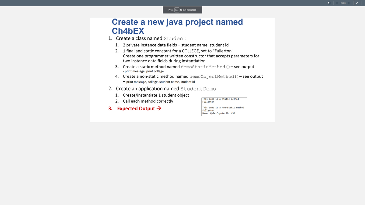 ZOOM
+
Press Esc to exit full screen
Create a new java project named
CH46EX
1. Create a class named Student
1. 2 private instance data fields – student name, student id
2. 1 final and static constant for a COLLEGE, set to "Fullerton"
Create one programmer written constructor that accepts parameters for
two instance data fields during instantiation
Create a static method named demoStaticMethod ()-see output
3.
|
- print message, print college
4.
Create a non-static method named demoObjectMethod ()– see output
- print message, college, student name, student id
2. Create an application named StudentDemo
1. Create/instantiate 1 student object
2. Call each method correctly
This demo is a static method
Fullerton
3. Expected Output >
This demo is a non-static method
Fullerton
Name: Wyle Coyote ID: 456
