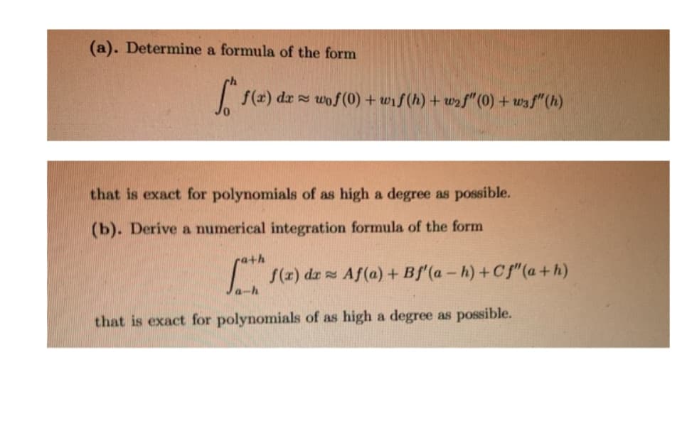 (a). Determine a formula of the form
| f(#) dz wof(0) + wif (h) + wzf" (0) + wzf"(h)
that is exact for polynomials of as high a degree as possible.
(b). Derive a numerical integration formula of the form
ra+h
(z) dz Af(a) + Bf'(a - h) +cf"(a+h)
a-h
that is exact for polynomials of as high a degree as possible.
