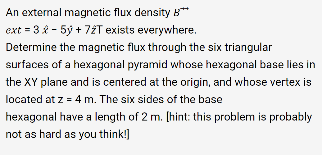 An external magnetic flux density B**
ext = 3 âx - 5ý + 7âT exists everywhere.
Determine the magnetic flux through the six triangular
surfaces of a hexagonal pyramid whose hexagonal base lies in
the XY plane and is centered at the origin, and whose vertex is
located at z = 4 m. The six sides of the base
hexagonal have a length of 2 m. [hint: this problem is probably
not as hard as you think!]
