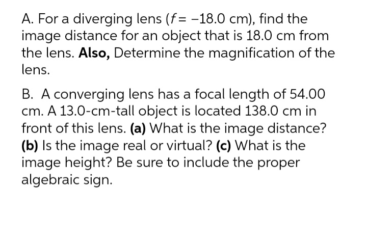A. For a diverging lens (f= -18.0 cm), find the
image distance for an object that is 18.0 cm from
the lens. Also, Determine the magnification of the
lens.
B. A converging lens has a focal length of 54.00
cm. A 13.0-cm-tall object is located 138.0 cm in
front of this lens. (a) What is the image distance?
(b) Is the image real or virtual? (c) What is the
image height? Be sure to include the proper
algebraic sign.
