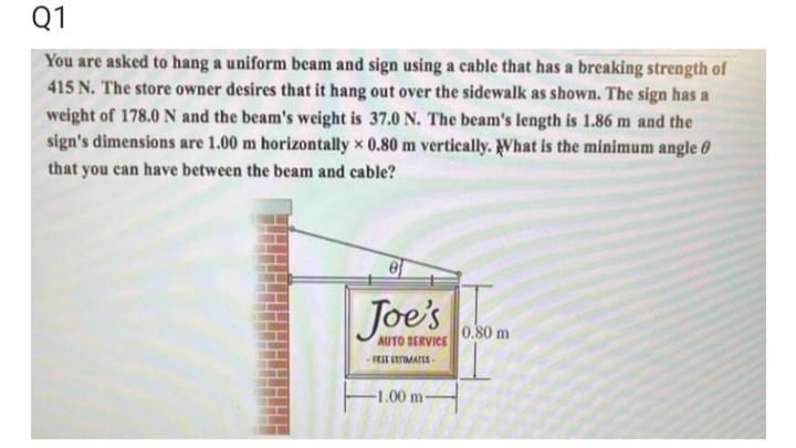 Q1
You are asked to hang a uniform beam and sign using a cable that has a breaking strength of
415 N. The store owner desires that it hang out over the sidewalk as shown. The sign has a
weight of 178.0N and the beam's weight is 37.0 N. The beam's length is 1.86 m and the
sign's dimensions are 1.00 m horizontally x 0.80 m vertically. What is the minimum angle 0
that you can have between the beam and cable?
Joe's
0.80 m
AUTO SERVICE
FESE CETIMATES
-1.00 m-

