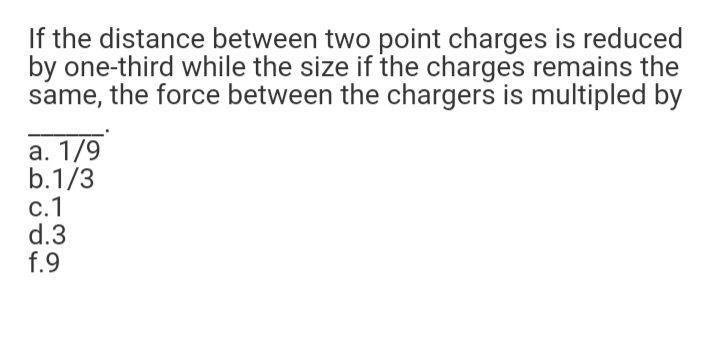 If the distance between two point charges is reduced
by one-third while the size if the charges remains the
same, the force between the chargers is multipled by
а. 1/9
b.1/3
с. 1
d.3
f.9
