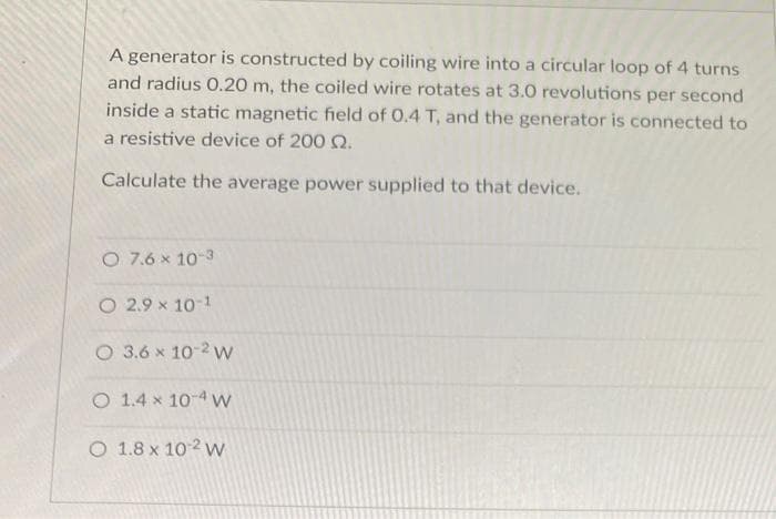 A generator is constructed by coiling wire into a circular loop of 4 turns
and radius O.20 m, the coiled wire rotates at 3.0 revolutions per second
inside a static magnetic field of 0.4 T, and the generator is connected to
a resistive device of 200 Q.
Calculate the average power supplied to that device.
O 7.6 x 10-3
O 2.9 x 10-1
O 3.6 x 10-2 w
O 1.4 x 10-4 w
O 1.8 x 102 w
