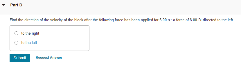 Part D
Find the direction of the velocity of the block after the following force has been applied for 6.00 s: a force of 8.00 N directed to the left.
to the right
O to the left
Submit
Request Answer
