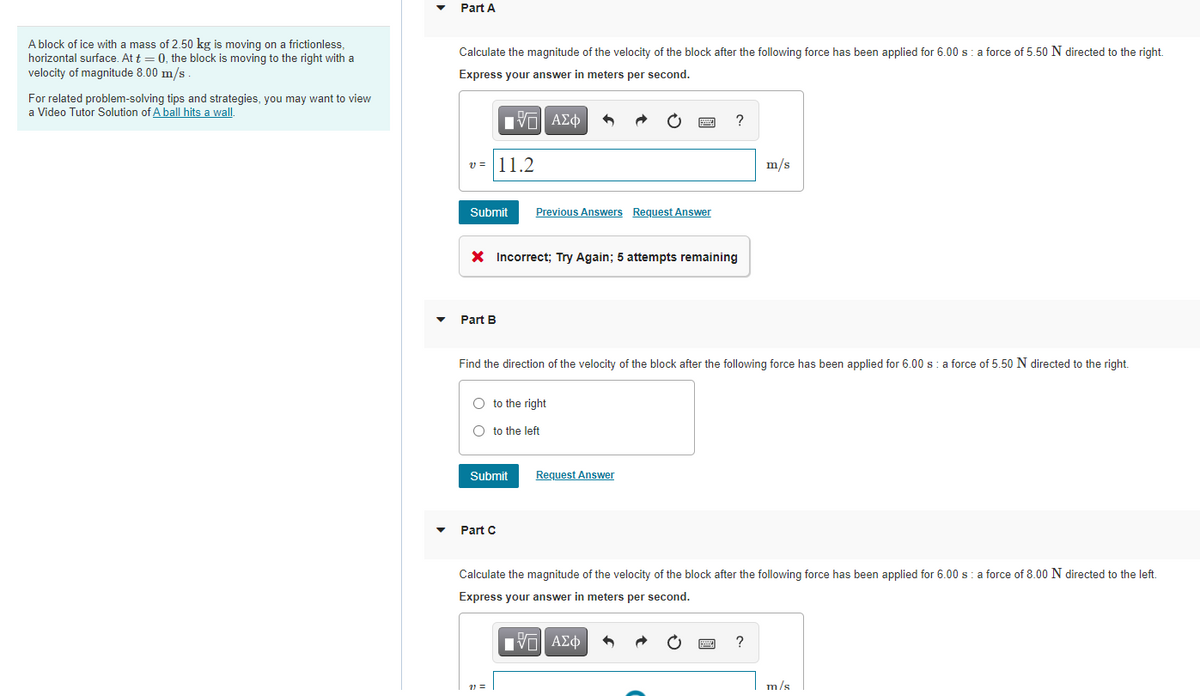 Part A
A block of ice with a mass of 2.50 kg is moving on a frictionless,
Calculate the magnitude of the velocity of the block after the following force has been applied for 6.00 s: a force of 5.50 N directed to the right.
horizontal surface. At t = 0, the block is moving to the right with a
velocity of magnitude 8.00 m/s
Express your answer in meters per second.
For related problem-solving tips and strategies, you may want to view
a Video Tutor Solution of A ball hits a wall.
Eν ΑΣφ
?
v = 11.2
m/s
Submit
Previous Answers Request Answer
X Incorrect; Try Again; 5 attempts remaining
Part B
Find the direction of the velocity of the block after the following force has been applied for 6.00 s : a force of 5.50 N directed to the right.
O to the right
O to the left
Submit
Request Answer
Part C
Calculate the magnitude of the velocity of the block after the following force has been applied for 6.00 s:a force of 8.00 N directed to the left.
Express your answer in meters per second.
ν ΑΣφ
?
m/s
