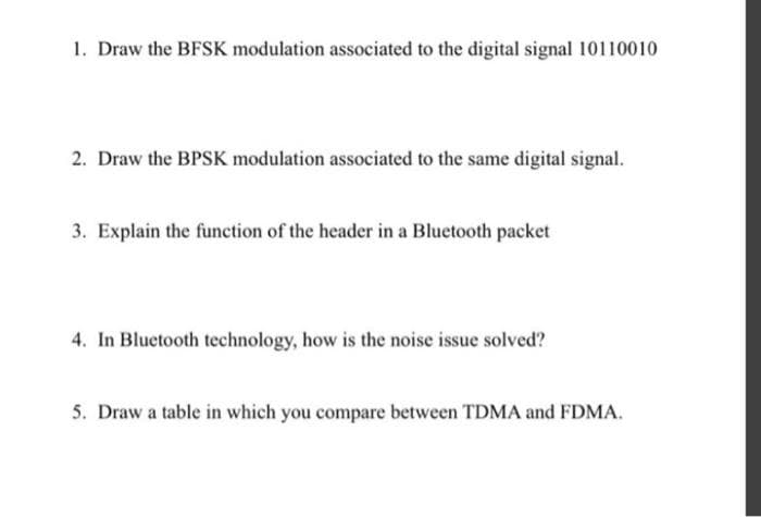 1. Draw the BFSK modulation associated to the digital signal 10110010
2. Draw the BPSK modulation associated to the same digital signal.
3. Explain the function of the header in a Bluetooth packet
4. In Bluetooth technology, how is the noise issue solved?
5. Draw a table in which you compare between TDMA and FDMA.
