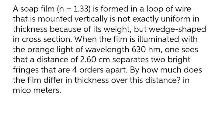 A soap film (n = 1.33) is formed in a loop of wire
that is mounted vertically is not exactly uniform in
thickness because of its weight, but wedge-shaped
in cross section. When the film is illuminated with
the orange light of wavelength 630 nm, one sees
that a distance of 2.60 cm separates two bright
fringes that are 4 orders apart. By how much does
the film differ in thickness over this distance? in
%3D
mico meters.
