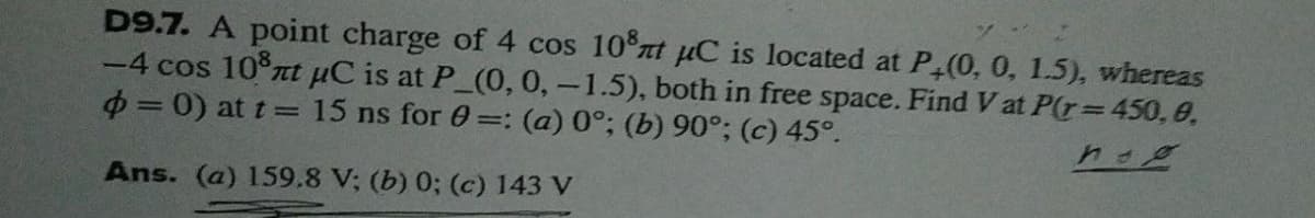 D9.7. A point charge of 4 cos 10 xt pC is located at P (0, 0, 1.5), whereas
-4 cos 10 rt uC is at P_(0, 0,-1.5), both in free space. Find V at P(r= 450, 0,
= 0) at t = 15 ns for 0=: (a) 0°; (b) 90°; (c) 45°.
Ans. (a) 159.8 V; (b) 0; (c) 143 V
