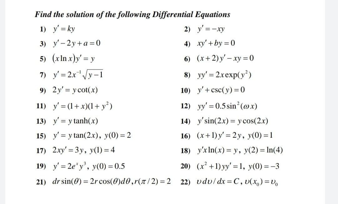 Find the solution of the following Differential Equations
1) y' = ky
2) y' = -xy
3) у' - 2у +а%30
4) xy' + by = 0
5) (xIn x)y' = y
6) (x+2)y' – xy = 0
7) y' = 2x/y-1
8) yy' = 2xexp(y²)
9) 2y' = ycot(x)
10) y'+csc(y) =0
11) y' = (1+x)(1+ y²)
12) yy' = 0.5 sin'(@x)
13) y' = y tanh(x)
14) y'sin(2x) = y cos(2.x)
15) y' = y tan(2.x), y(0) = 2
16) (x+1) y' = 2y, y(0) = 1
17) 2xy' = 3y, y(1) = 4
18) y'xIn(x) = y, y(2) = In(4)
19) y' = 2e*y', y(0) = 0.5
20) (x +1) yy' =1, y(0) = -3
21) dr sin(0) = 2r cos(0)d0,r(t/2) = 2
22) vduldx = C, v(x,) =Vo
