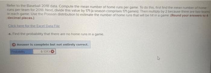 Refer to the Baseball 2018 data. Compute the mean number of home runs per game. To do this, first find the mean number of home
runs per team for 2018. Next, divide this value by 171 (a season comprises 171 games) Then multiply by 2 because there are two teams
in each game. Use the Poisson distribution to estimate the number of home runs that will be hit in a game (Round your answers to 4
decimal pleces.)
Click here for the Excel Data File
o. Find the probability that there are no home runs in a game.
O Answer is complete but not entirely correct.
Probability
0.1313 O
