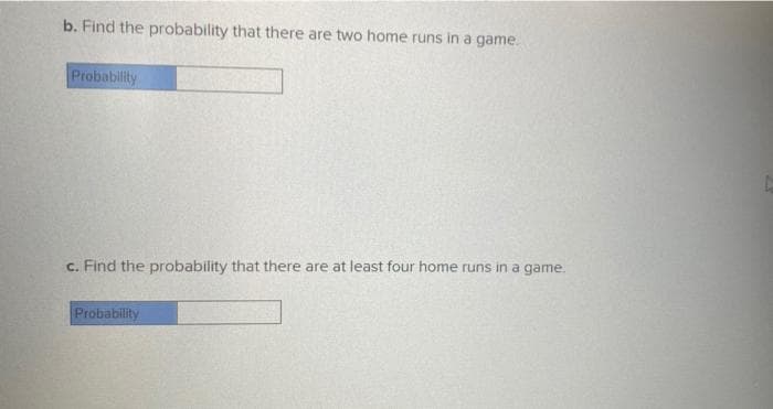 b. Find the probability that there are two home runs in a game.
Probability
c. Find the probability that there are at least four home runs in a game.
Probability
