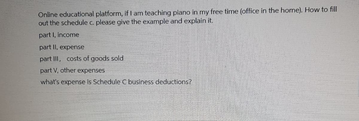 Online educational platform, if I am teaching piano in my free time (office in the home). How to fill
out the schedule c. please give the example and explain it.
part I, income
part II, expense
part III, costs of goods sold
part V, other expenses
what's expense is Schedule C business deductions?
