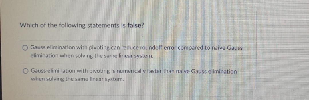 Which of the following statements is false?
O Gauss elimination with pivoting can reduce roundoff error compared to naive Gauss
elimination when solving the same linear system.
O Gauss elimination with pivoting is numerically faster than naive Gauss elimination
when solving the same linear system.
