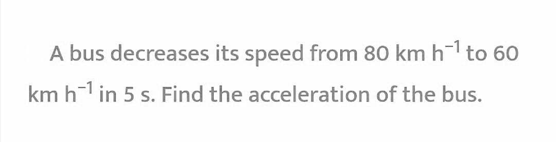 A bus decreases its speed from 80 km h to 60
km h in 5 s. Find the acceleration of the bus.
