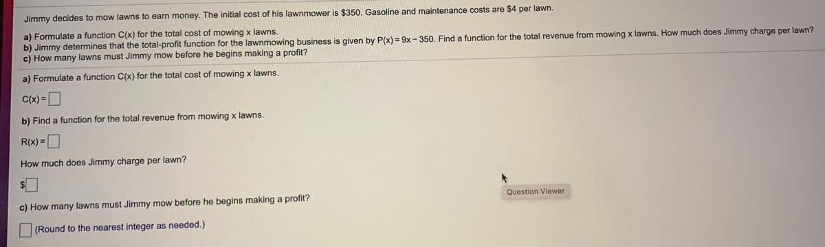 Jimmy decides to mow lawns to earn money. The initial cost of his lawnmower is $350. Gasoline and maintenance costs are $4 per lawn.
a) Formulate a function C(x) for the total cost of mowing x lawns.
b) Jimmy determines that the total-profit function for the lawnmowing business is given by P(x) = 9x- 350. Find a function for the total revenue from mowing x lawns. How much does Jimmy charge per lawn?
c) How many lawns must Jimmy mow before he begins making a profit?
a) Formulate a function C(x) for the total cost of mowing x lawns.
C(x) =
%3D
b) Find a function for the total revenue from mowing x lawns.
R(x) =|
How much does Jimmy charge per lawn?
2$
c) How many lawns must Jimmy mow before he begins making a profit?
Question Viewer
(Round to the nearest integer as needed.)
