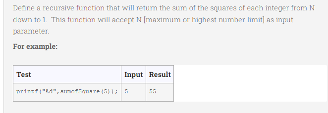 Define a recursive function that will return the sum of the squares of each integer from N
down to 1. This function will accept N [maximum or highest number limit] as input
parameter.
For example:
Test
Input Result
printf("&d",sumofSquare (5) );
55
