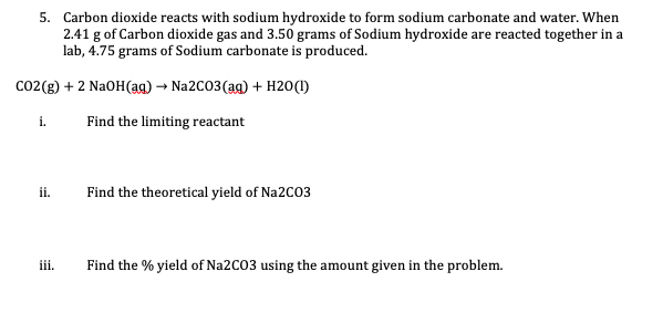 5. Carbon dioxide reacts with sodium hydroxide to form sodium carbonate and water. When
2.41 g of Carbon dioxide gas and 3.50 grams of Sodium hydroxide are reacted together in a
lab, 4.75 grams of Sodium carbonate is produced.
co2(g) + 2 NaOH(ag) → Na2C03(ag) + H20(1)
i.
Find the limiting reactant
i.
Find the theoretical yield of Na2C03
iii.
Find the % yield of Na2C03 using the amount given in the problem.

