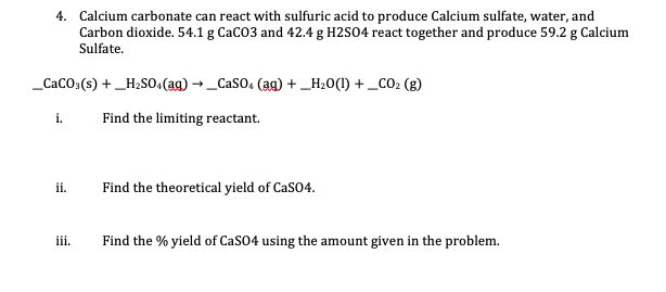4. Calcium carbonate can react with sulfuric acid to produce Calcium sulfate, water, and
Carbon dioxide. 54.1 g CaCO3 and 42.4 g H2SO4 react together and produce 59.2 g Calcium
Sulfate.
_CaCO:(s) +_H2SO.(ag) → _Caso, (ag) + _H20(1) + _CO2 (g)
i.
Find the limiting reactant.
ii.
Find the theoretical yield of CasO4.
iii.
Find the % yield of CaSO4 using the amount given in the problem.
