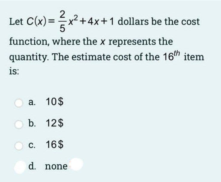2
Let C(x) =x+4x+1 dollars be the cost
function, where the x represents the
quantity. The estimate cost of the 16th item
is:
a. 10$
b. 12$
c. 16$
d. none
