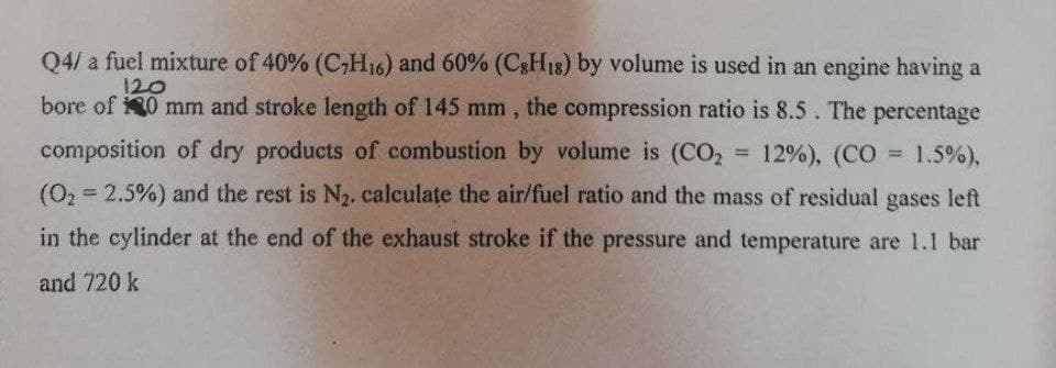 Q4/ a fuel mixture of 40% (C,H16) and 60% (C&H18) by volume is used in an engine having a
120
bore of 0 mm and stroke length of 145 mm , the compression ratio is 8.5. The percentage
composition of dry products of combustion by volume is (CO,
= 12%), (CO
= 1.5%),
%3D
(02 = 2.5%) and the rest is N2. calculate the air/fuel ratio and the mass of residual gases left
in the cylinder at the end of the exhaust stroke if the pressure and temperature are 1.1 bar
and 720 k
