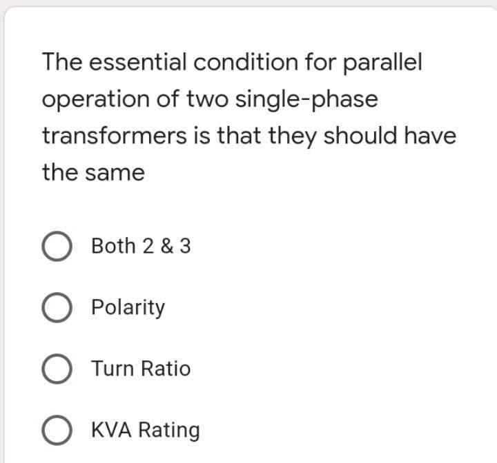 The essential condition for parallel
operation of two single-phase
transformers is that they should have
the same
Both 2 & 3
O Polarity
O Turn Ratio
O KVA Rating

