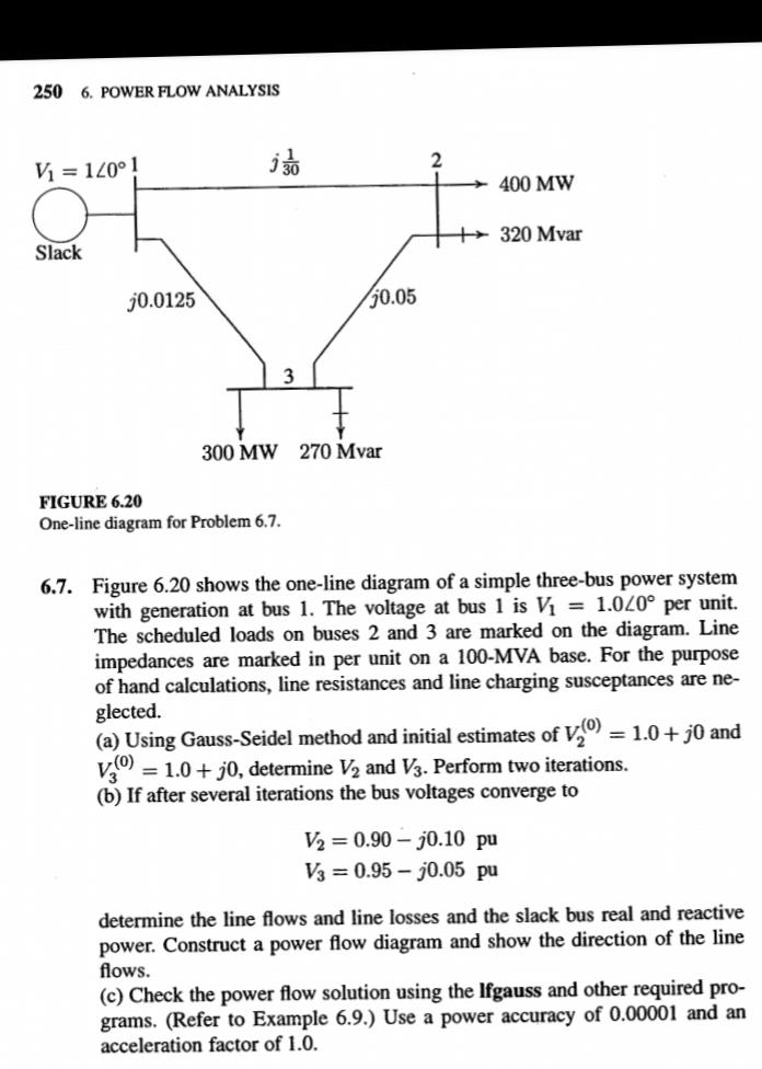 250 6. POWER FLOW ANALYSIS
Vị = 120° !
i 30
400 MW
++ 320 Mvar
Slack
j0.0125
50.05
3
300 MW 270 Mvar
FIGURE 6.20
One-line diagram for Problem 6.7.
6.7. Figure 6.20 shows the one-line diagram of a simple three-bus power system
with generation at bus 1. The voltage at bus 1 is Vị = 1.020° per unit.
The scheduled loads on buses 2 and 3 are marked on the diagram. Line
impedances are marked in per unit on a 100-MVA base. For the purpose
of hand calculations, line resistances and line charging susceptances are ne-
glected.
(a) Using Gauss-Seidel method and initial estimates of V,)
= 1.0+ j0, determine V2 and V3. Perform two iterations.
(b) If after several iterations the bus voltages converge to
= 1.0+ j0 and
V2 = 0.90 – j0.10 pu
V3 = 0.95 – j0.05 pu
determine the line flows and line losses and the slack bus real and reactive
power. Construct a power flow diagram and show the direction of the line
flows.
(c) Check the power flow solution using the Ifgauss and other required pro-
grams. (Refer to Example 6.9.) Use a power accuracy of 0.00001 and an
acceleration factor of 1.0.
