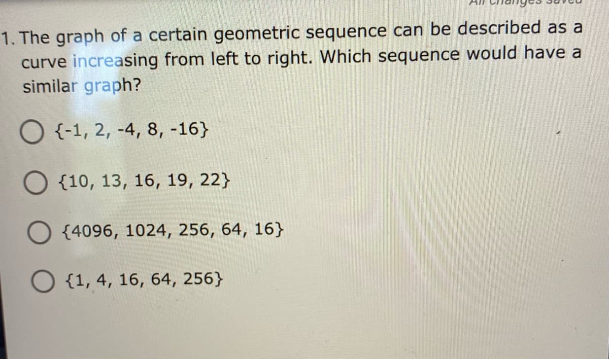 1. The graph of a certain geometric sequence can be described as a
curve increasing from left to right. Which sequence would have a
similar graph?
O {-1, 2, -4, 8, -16}
{10, 13, 16, 19, 22}
O {4096, 1024, 256, 64, 16}
O {1, 4, 16, 64, 256}
