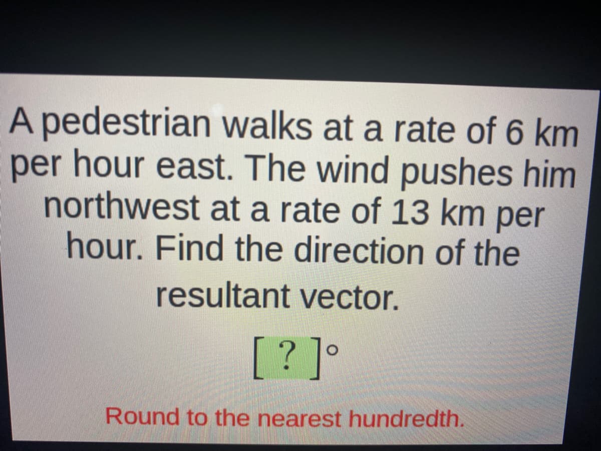 A pedestrian walks at a rate of 6 km
per hour east. The wind pushes him
northwest at a rate of 13 km per
hour. Find the direction of the
resultant vector.
[? ]°
Round to the nearest hundredth.
