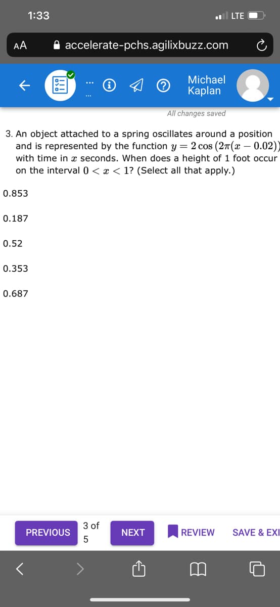 1:33
l LTE
AA
A accelerate-pchs.agilixbuzz.com
Michael
Кaplan
All changes saved
3. An object attached to a spring oscillates around a position
and is represented by the function y = 2 cos (27(x – 0.02))
with time in x seconds. When does a height of 1 foot occur
on the interval 0 < x < 1? (Select all that apply.)
0.853
0.187
0.52
0.353
0.687
3 of
PREVIOUS
NEXT
REVIEW
SAVE & EXI
