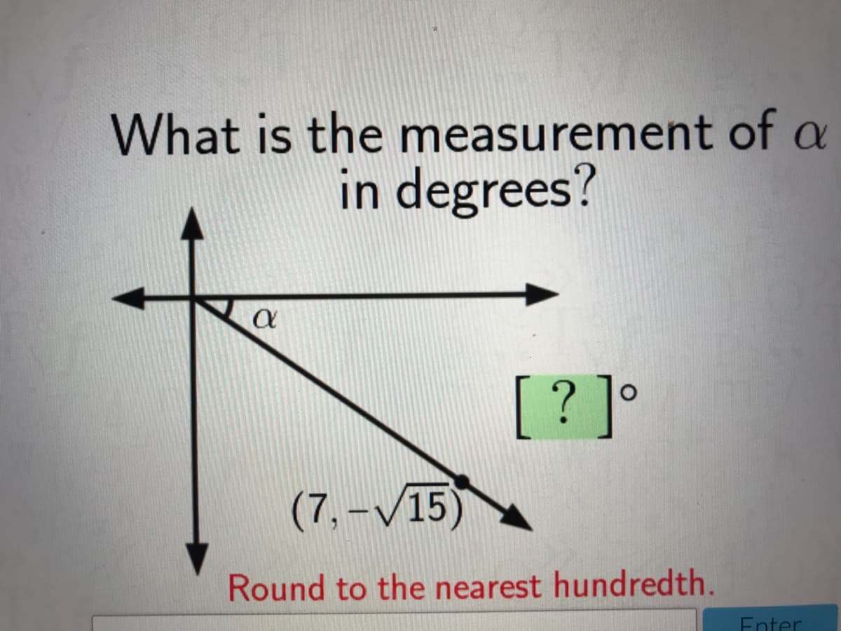 What is the measurement of a
in degrees?
[? ]°
(7,-V15)
Round to the nearest hundredth.
Enter
