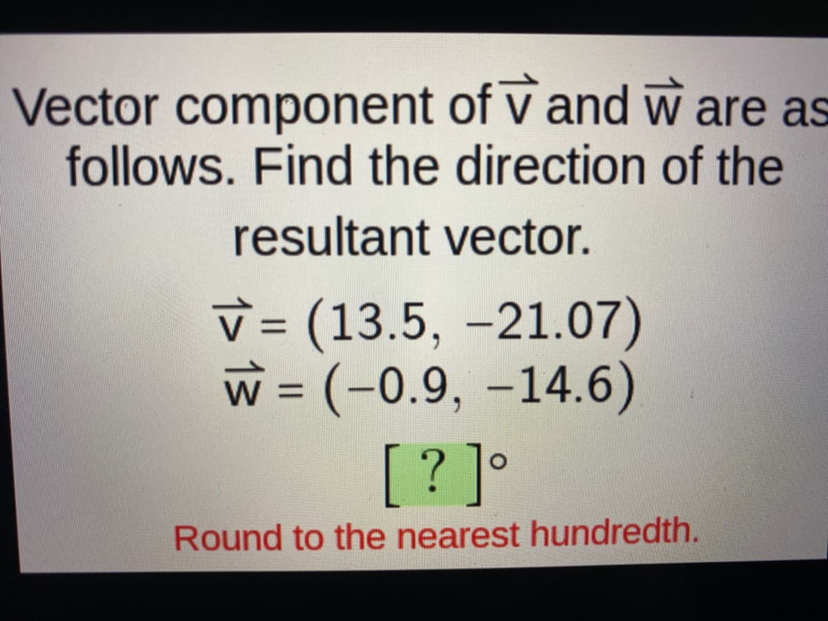 Vector component of v and w are as
follows. Find the direction of the
resultant vector.
v = (13.5, -21.07)
w = (-0.9, –14.6)
[? ]°
%3D
Round to the nearest hundredth.
