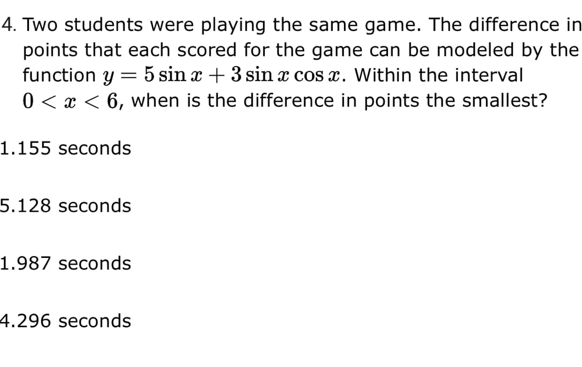 4. Two students were playing the same game. The difference in
points that each scored for the game can be modeled by the
function y
5 sin x + 3 sin x cos x. Within the interval
0 < x < 6, when is the difference in points the smallest?
1.155 seconds
5.128 seconds
1.987 seconds
4.296 seconds

