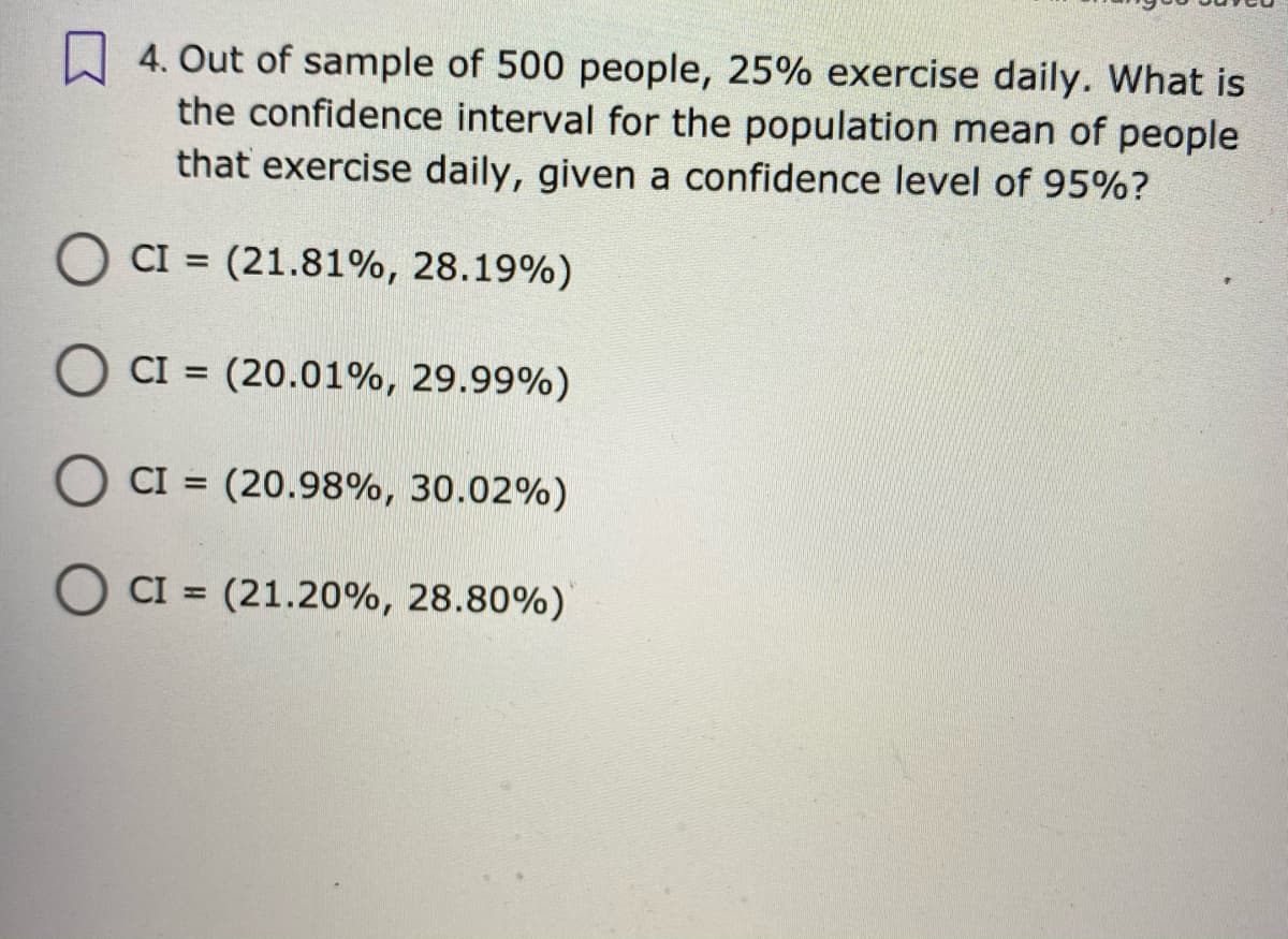 A 4. Out of sample of 500 people, 25% exercise daily. What is
the confidence interval for the population mean of people
that exercise daily, given a confidence level of 95%?
CI = (21.81%, 28.19%)
%3D
CI = (20.01%, 29.99%)
%3D
O CI = (20.98%, 30.02%)
O CI = (21.20%, 28.80%)
%3D
