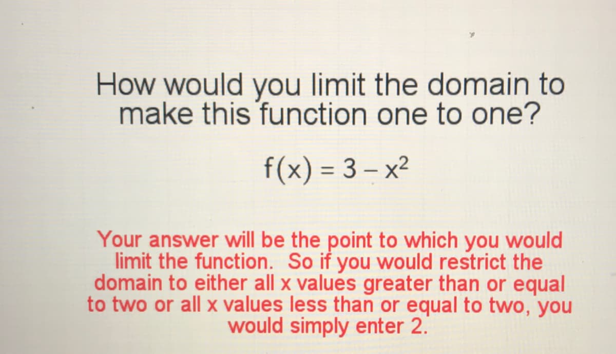 How would you limit the domain to
make this function one to one?
f(x) = 3 – x²
%3D
Your answer will be the point to which you would
limit the function. So if you would restrict the
domain to either all x values greater than or equal
to two or all x values less than or equal to two, you
would simply enter 2.
