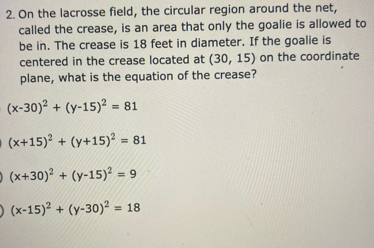 2. On the lacrosse field, the circular region around the net,
called the crease, is an area that only the goalie is allowed to
be in. The crease is 18 feet in diameter. If the goalie is
centered in the crease located at (30, 15) on the coordinate
plane, what is the equation of the crease?
(x-30)2 + (y-15)² = 81
%3D
(x+15) + (y+15)² = 81
O (x+30)2 + (y-15)? = 9
O (x-15)2 + (y-30)² = 18
