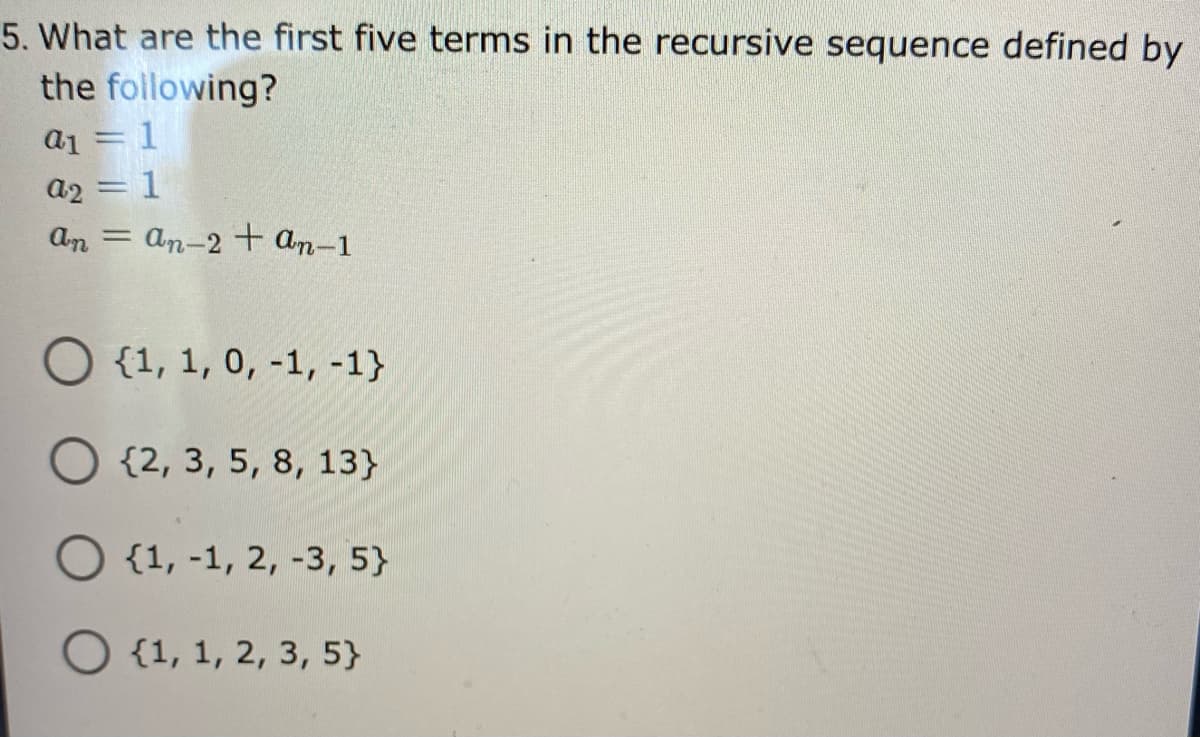 5. What are the first five terms in the recursive sequence defined by
the following?
a1 = 1
a2 = 1
An = an-2 + an-1
O {1, 1, 0, -1, -1}
O {2, 3, 5, 8, 13}
O {1, -1, 2, -3, 5}
O {1, 1, 2, 3, 5}
