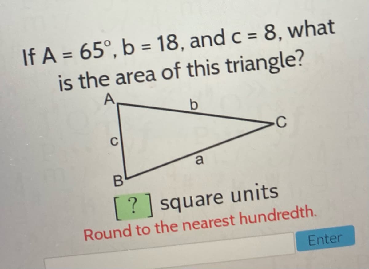 If A = 65°, b = 18, and c = 8, what
is the area of this triangle?
A
C
a
[? ] square units
Round to the nearest hundredth.
Enter
