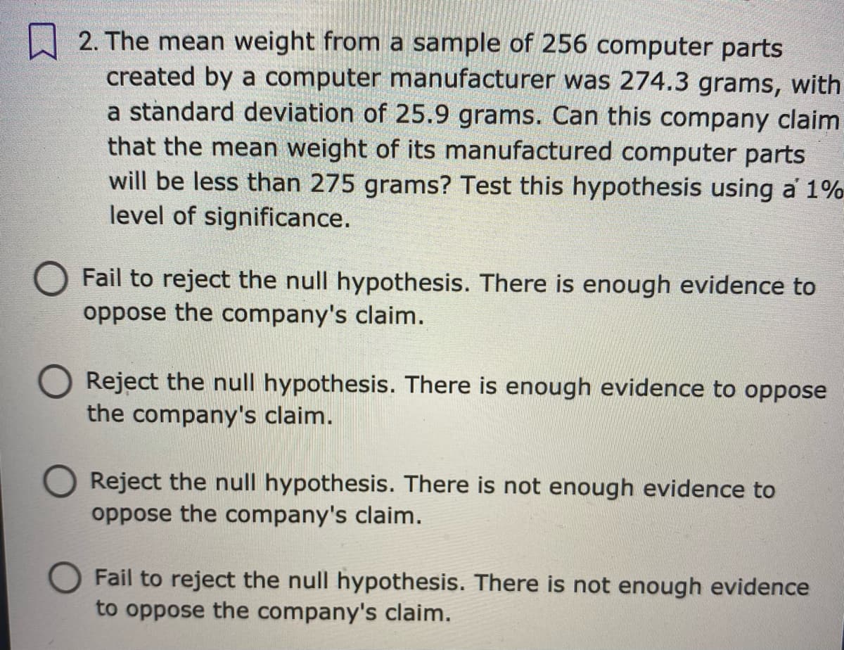 2. The mean weight from a sample of 256 computer parts
created by a computer manufacturer was 274.3 grams, with
a standard deviation of 25.9 grams. Can this company claim
that the mean weight of its manufactured computer parts
will be less than 275 grams? Test this hypothesis using a 1%
level of significance.
Fail to reject the null hypothesis. There is enough evidence to
oppose the company's claim.
Reject the null hypothesis. There is enough evidence to oppose
the company's claim.
Reject the null hypothesis. There is not enough evidence to
oppose the company's claim.
Fail to reject the null hypothesis. There is not enough evidence
to oppose the company's claim.
