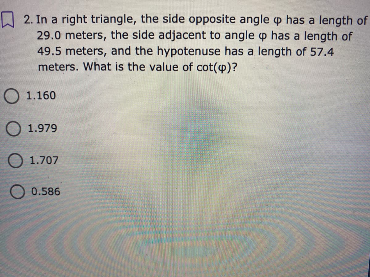 2. In a right triangle, the side opposite angle p has a length of
29.0 meters, the side adjacent to angle p has a length of
49.5 meters, and the hypotenuse has a length of 57.4
meters. What is the value of cot(p)?
O 1.160
1.979
1.707
0.586
