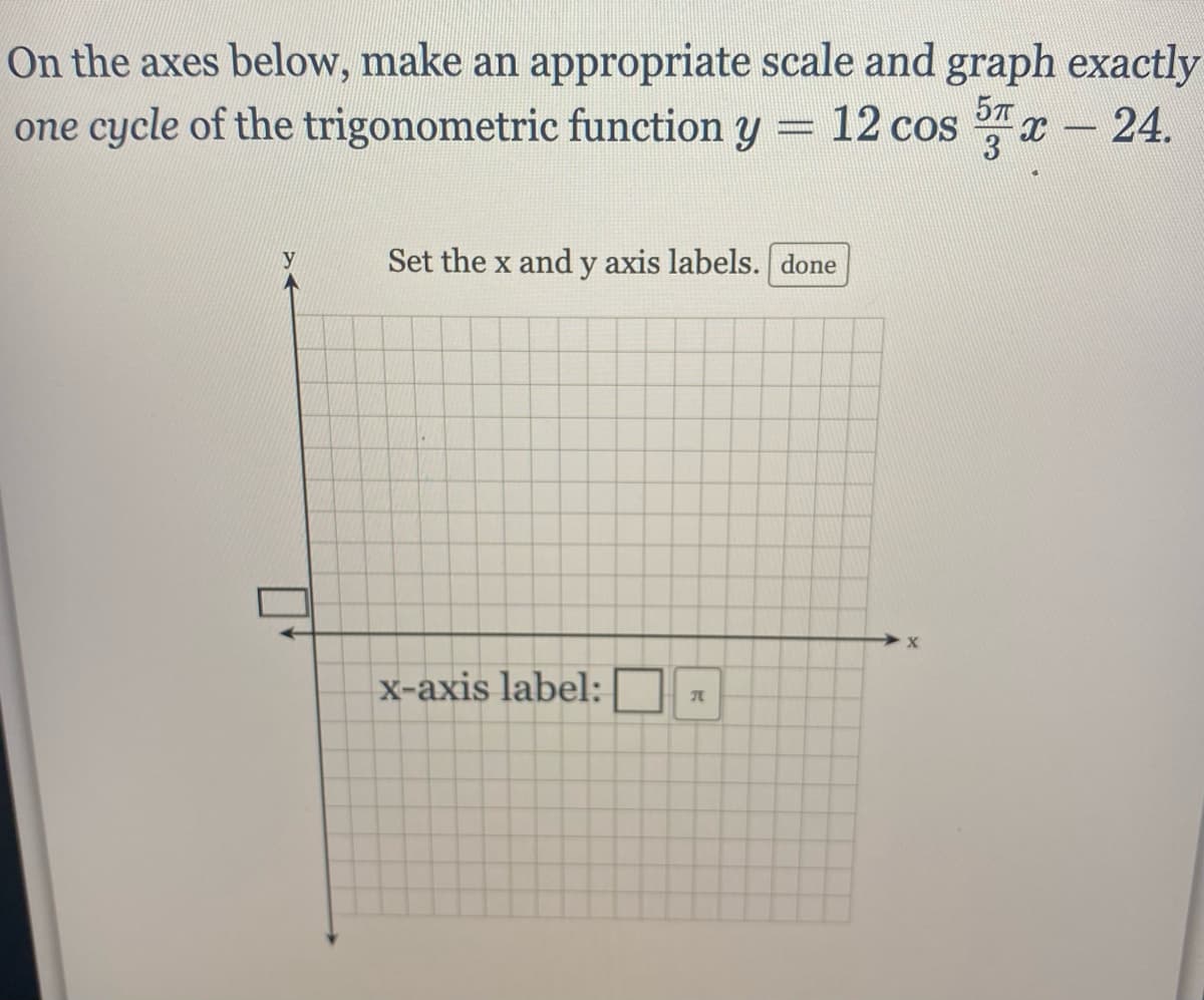 On the axes below, make an appropriate scale and graph exactly
one cycle of the trigonometric function y = 12 cos x-24.
5T
3
y
Set the x and y axis labels. done
x-axis label:
