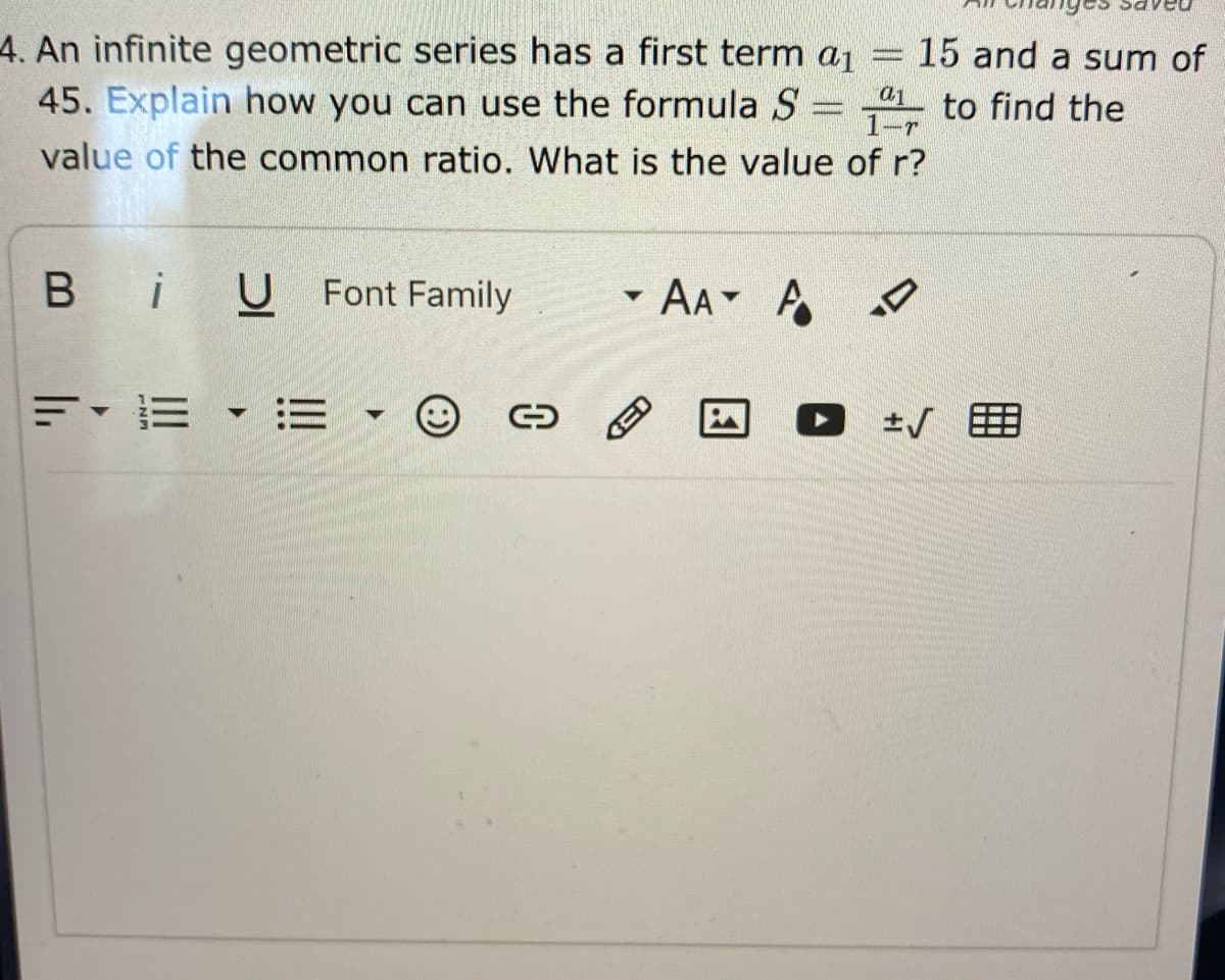 4. An infinite geometric series has a first term a1
45. Explain how you can use the formula S
15 and a sum of
41. to find the
1-r
value of the common ratio. What is the value of r?
B iU Font Family
AA A
=,=▼三
O 士/ 囲
