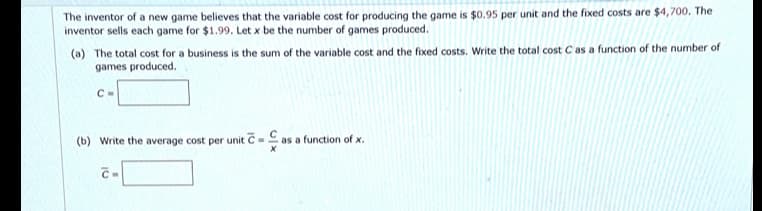 The inventor of a new game believes that the variable cost for producing the game is $0.95 per unit and the fixed costs are $4,700. The
inventor sells each game for $1.99. Let x be the number of games produced.
(a) The total cost for a business is the sum of the variable cost and the fixed costs. Write the total cost C as a function of the number of
games produced.
C-
(b) Write the average cost per unit C- as a function of x.
