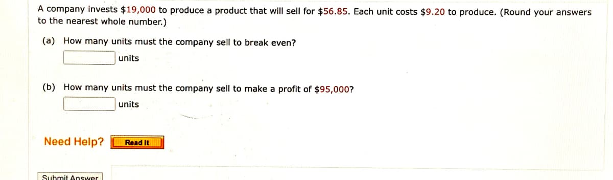A company invests $19,000 to produce a product that will sell for $56.85. Each unit costs $9.20 to produce. (Round your answers
to the nearest whole number.)
(a) How many units must the company sell to break even?
units
(b) How many units must the company sell to make a profit of $95,000?
units
Need Help?
Read It
Submit Answer
